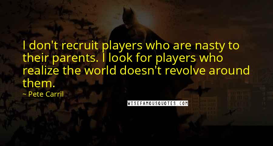 Pete Carril Quotes: I don't recruit players who are nasty to their parents. I look for players who realize the world doesn't revolve around them.