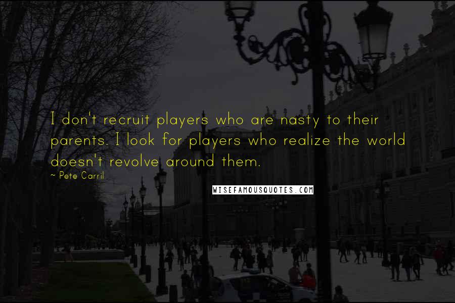 Pete Carril Quotes: I don't recruit players who are nasty to their parents. I look for players who realize the world doesn't revolve around them.