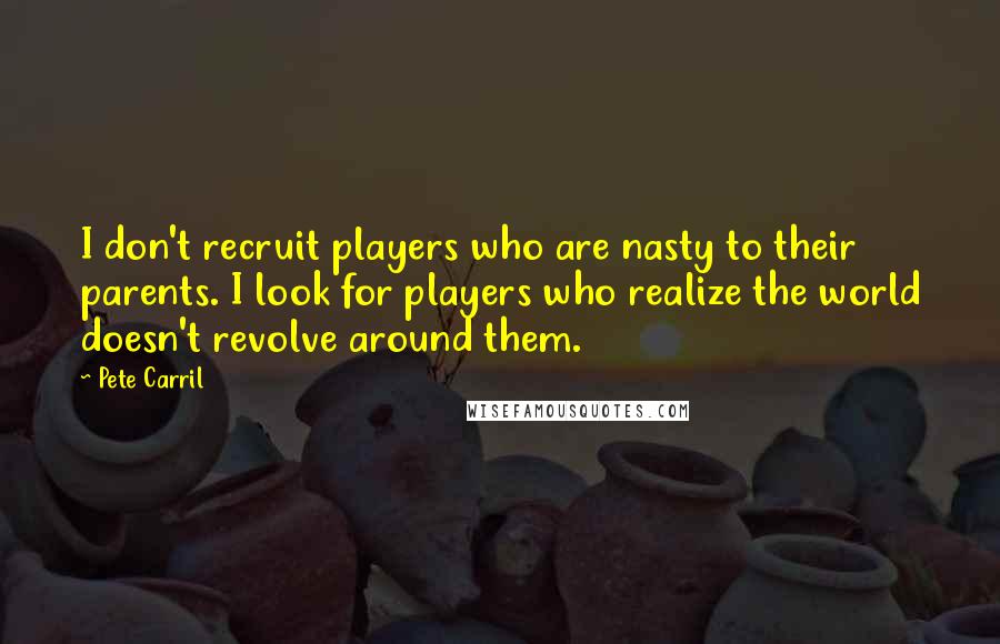 Pete Carril Quotes: I don't recruit players who are nasty to their parents. I look for players who realize the world doesn't revolve around them.