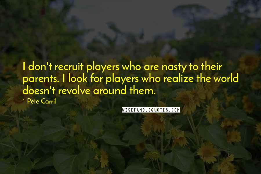 Pete Carril Quotes: I don't recruit players who are nasty to their parents. I look for players who realize the world doesn't revolve around them.