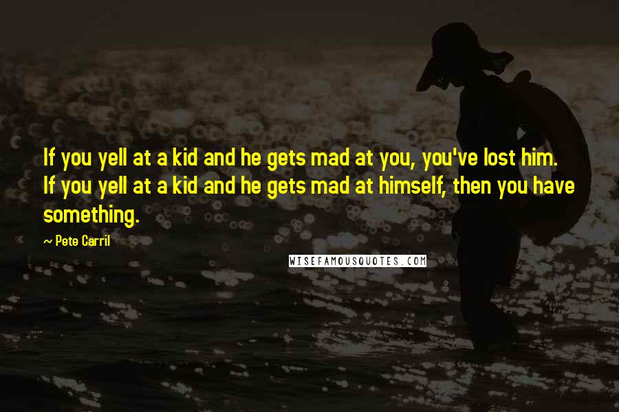 Pete Carril Quotes: If you yell at a kid and he gets mad at you, you've lost him. If you yell at a kid and he gets mad at himself, then you have something.