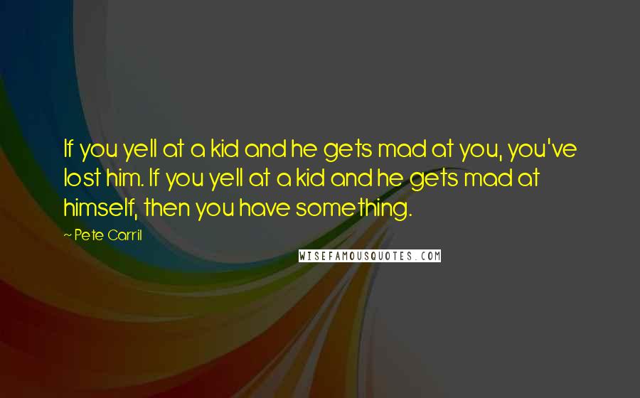 Pete Carril Quotes: If you yell at a kid and he gets mad at you, you've lost him. If you yell at a kid and he gets mad at himself, then you have something.