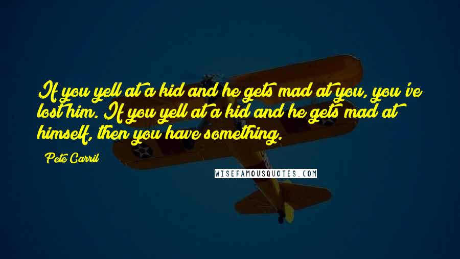 Pete Carril Quotes: If you yell at a kid and he gets mad at you, you've lost him. If you yell at a kid and he gets mad at himself, then you have something.