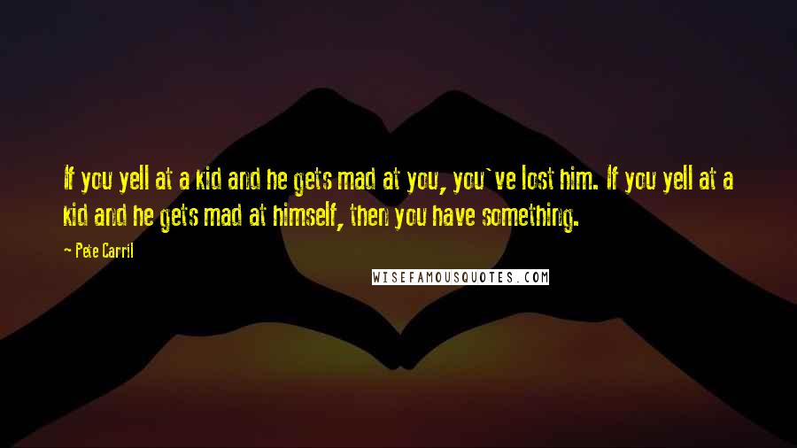 Pete Carril Quotes: If you yell at a kid and he gets mad at you, you've lost him. If you yell at a kid and he gets mad at himself, then you have something.