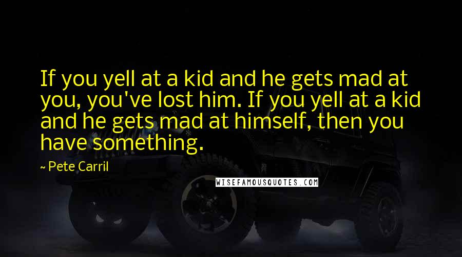 Pete Carril Quotes: If you yell at a kid and he gets mad at you, you've lost him. If you yell at a kid and he gets mad at himself, then you have something.