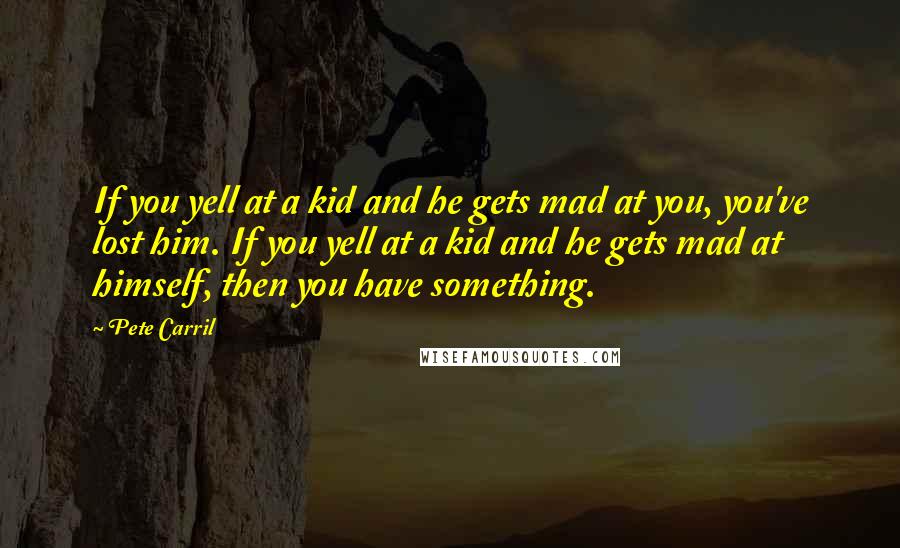 Pete Carril Quotes: If you yell at a kid and he gets mad at you, you've lost him. If you yell at a kid and he gets mad at himself, then you have something.