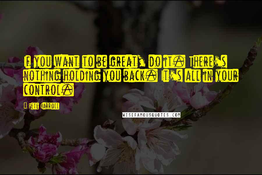 Pete Carroll Quotes: If you want to be great, do it. There's nothing holding you back. It's all in your control.