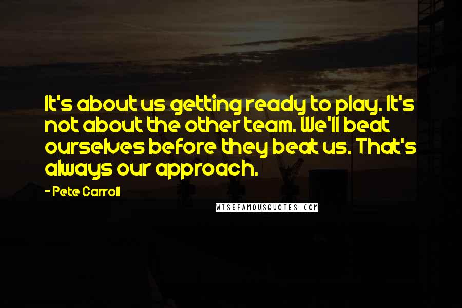 Pete Carroll Quotes: It's about us getting ready to play. It's not about the other team. We'll beat ourselves before they beat us. That's always our approach.