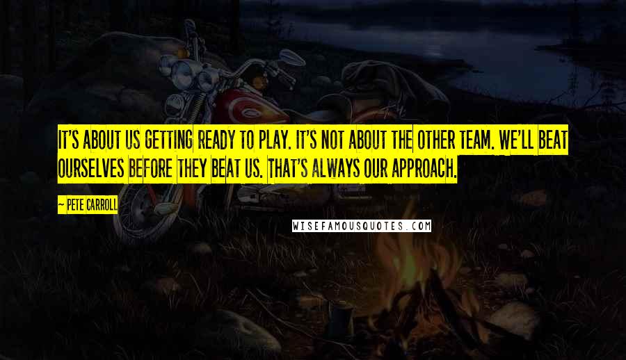 Pete Carroll Quotes: It's about us getting ready to play. It's not about the other team. We'll beat ourselves before they beat us. That's always our approach.