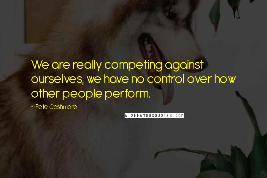 Pete Cashmore Quotes: We are really competing against ourselves, we have no control over how other people perform.