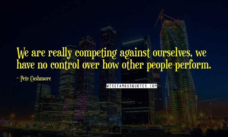 Pete Cashmore Quotes: We are really competing against ourselves, we have no control over how other people perform.