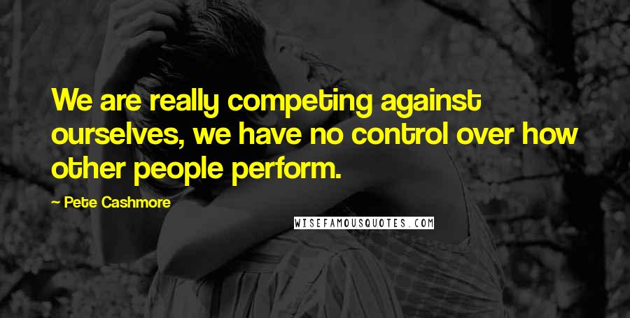 Pete Cashmore Quotes: We are really competing against ourselves, we have no control over how other people perform.