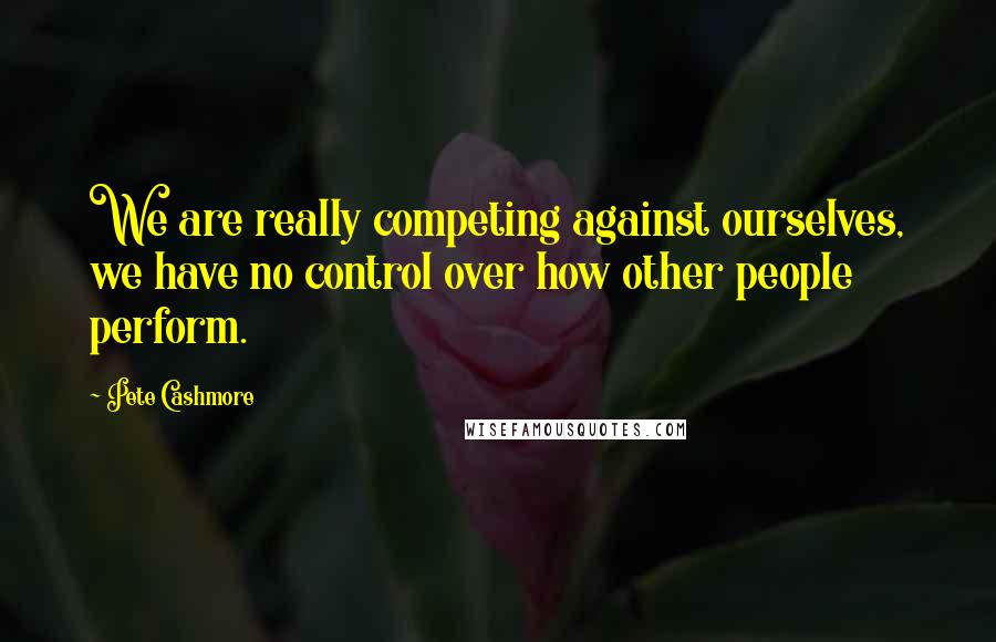 Pete Cashmore Quotes: We are really competing against ourselves, we have no control over how other people perform.