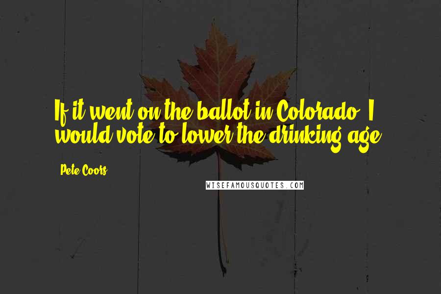 Pete Coors Quotes: If it went on the ballot in Colorado, I would vote to lower the drinking age.