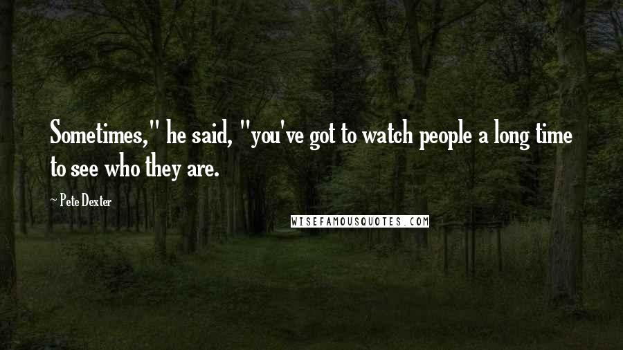 Pete Dexter Quotes: Sometimes," he said, "you've got to watch people a long time to see who they are.