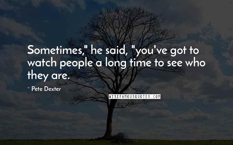 Pete Dexter Quotes: Sometimes," he said, "you've got to watch people a long time to see who they are.