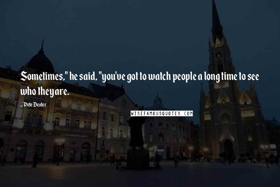 Pete Dexter Quotes: Sometimes," he said, "you've got to watch people a long time to see who they are.