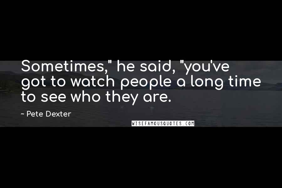Pete Dexter Quotes: Sometimes," he said, "you've got to watch people a long time to see who they are.