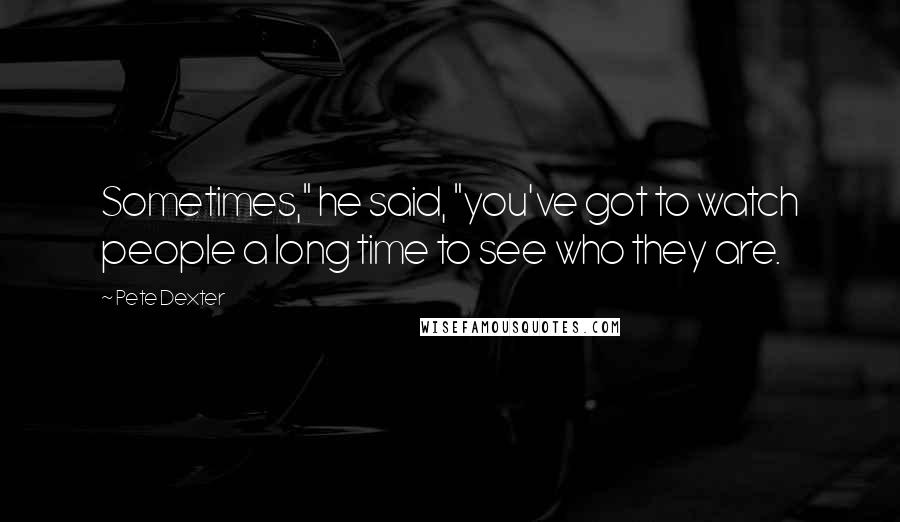 Pete Dexter Quotes: Sometimes," he said, "you've got to watch people a long time to see who they are.