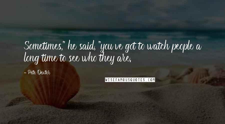 Pete Dexter Quotes: Sometimes," he said, "you've got to watch people a long time to see who they are.