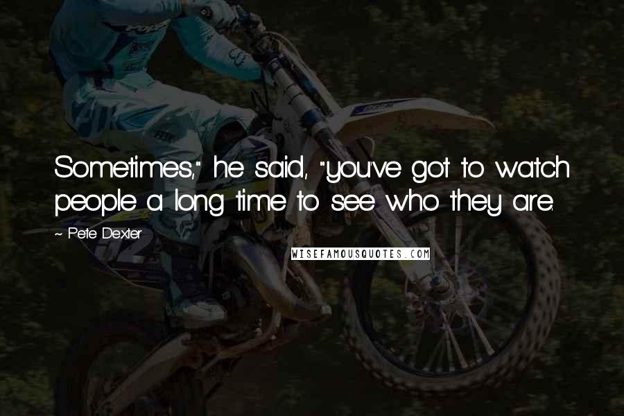 Pete Dexter Quotes: Sometimes," he said, "you've got to watch people a long time to see who they are.