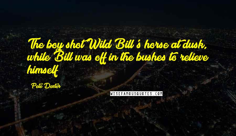 Pete Dexter Quotes: The boy shot Wild Bill's horse at dusk, while Bill was off in the bushes to relieve himself