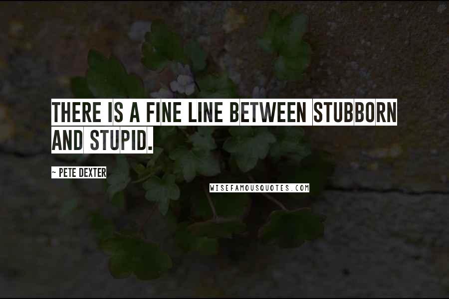 Pete Dexter Quotes: There is a fine line between stubborn and stupid.