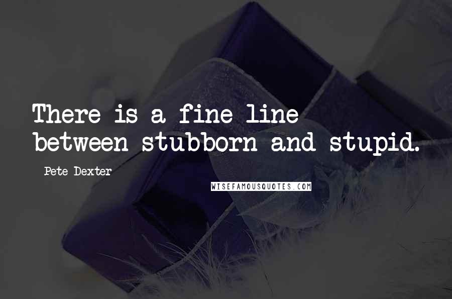 Pete Dexter Quotes: There is a fine line between stubborn and stupid.