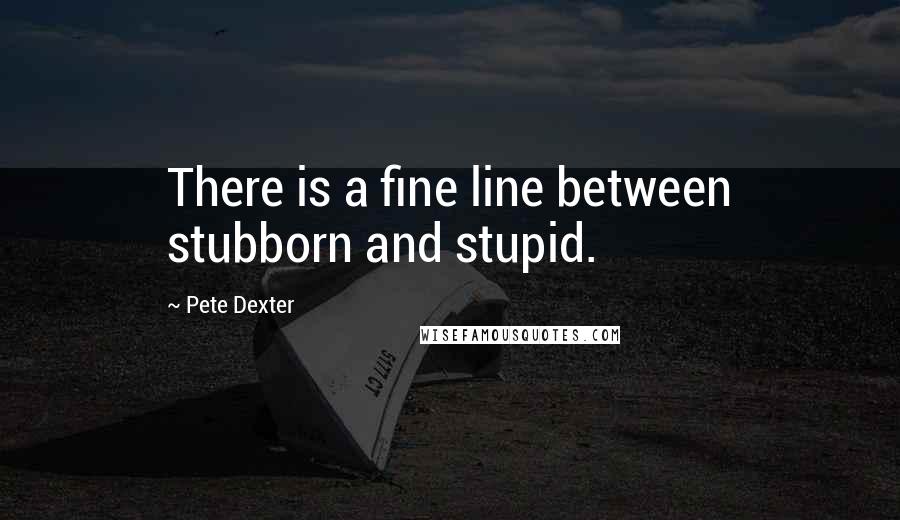 Pete Dexter Quotes: There is a fine line between stubborn and stupid.