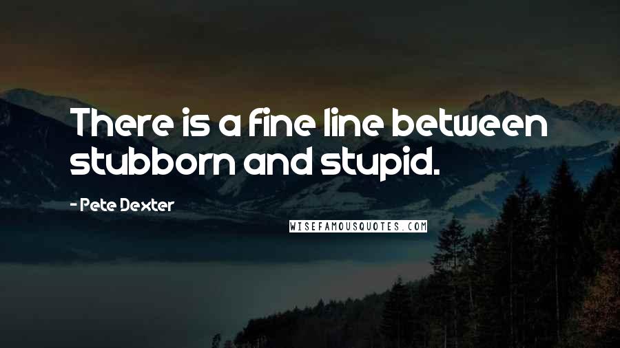 Pete Dexter Quotes: There is a fine line between stubborn and stupid.