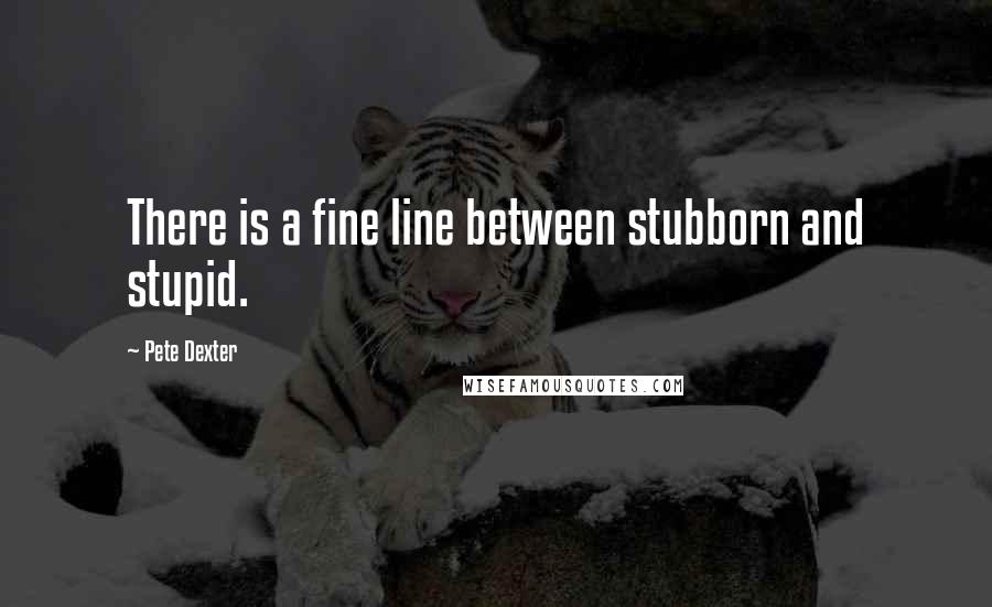 Pete Dexter Quotes: There is a fine line between stubborn and stupid.