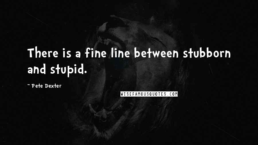 Pete Dexter Quotes: There is a fine line between stubborn and stupid.