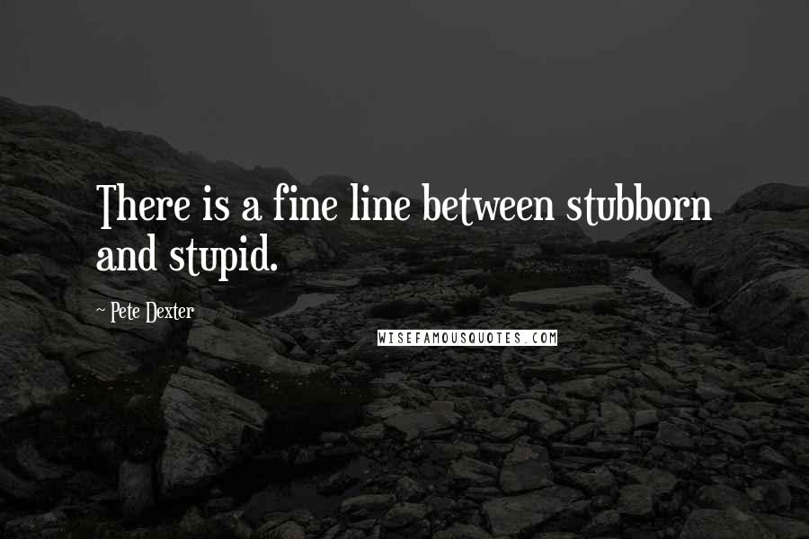 Pete Dexter Quotes: There is a fine line between stubborn and stupid.