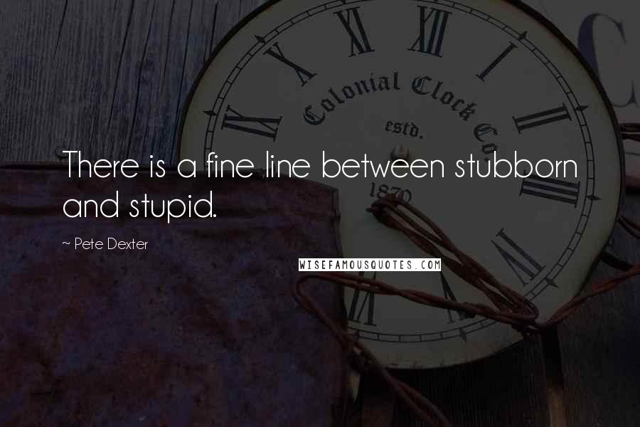 Pete Dexter Quotes: There is a fine line between stubborn and stupid.