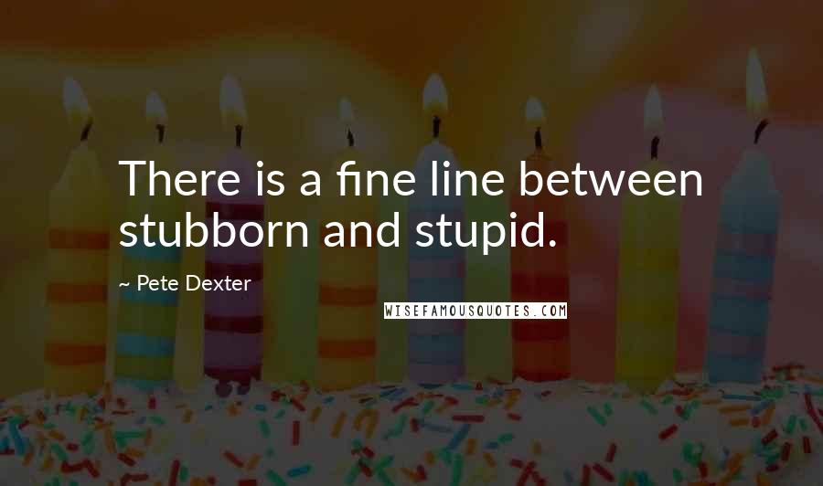 Pete Dexter Quotes: There is a fine line between stubborn and stupid.