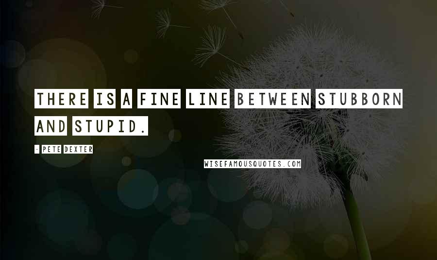 Pete Dexter Quotes: There is a fine line between stubborn and stupid.