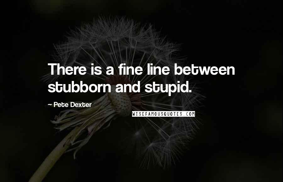 Pete Dexter Quotes: There is a fine line between stubborn and stupid.