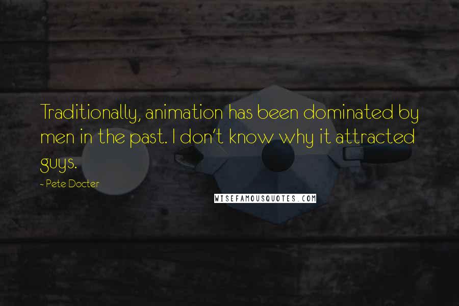 Pete Docter Quotes: Traditionally, animation has been dominated by men in the past. I don't know why it attracted guys.