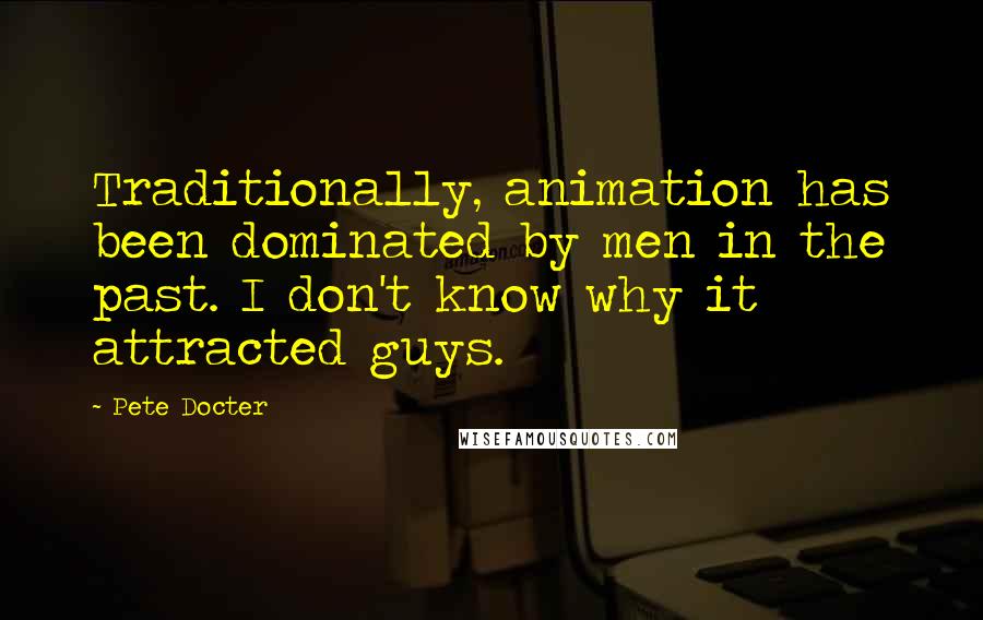 Pete Docter Quotes: Traditionally, animation has been dominated by men in the past. I don't know why it attracted guys.