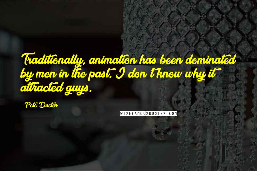 Pete Docter Quotes: Traditionally, animation has been dominated by men in the past. I don't know why it attracted guys.