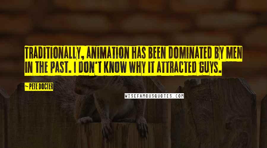 Pete Docter Quotes: Traditionally, animation has been dominated by men in the past. I don't know why it attracted guys.