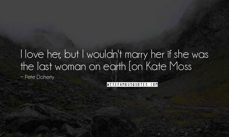 Pete Doherty Quotes: I love her, but I wouldn't marry her if she was the last woman on earth [on Kate Moss