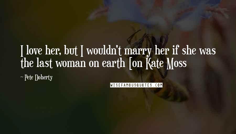 Pete Doherty Quotes: I love her, but I wouldn't marry her if she was the last woman on earth [on Kate Moss