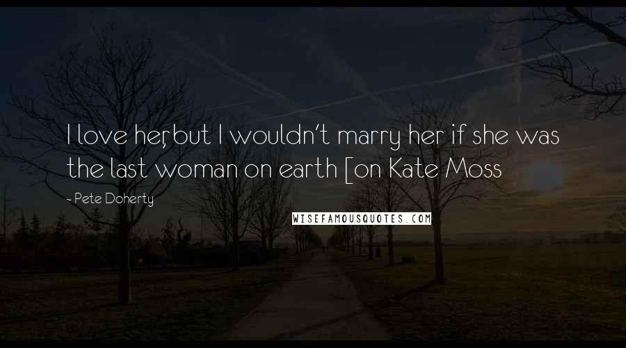 Pete Doherty Quotes: I love her, but I wouldn't marry her if she was the last woman on earth [on Kate Moss