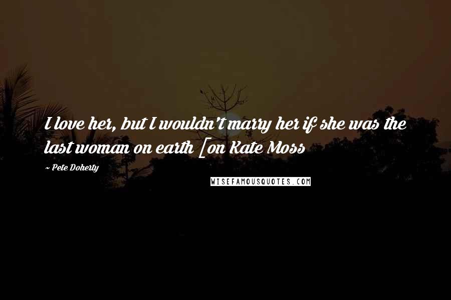 Pete Doherty Quotes: I love her, but I wouldn't marry her if she was the last woman on earth [on Kate Moss