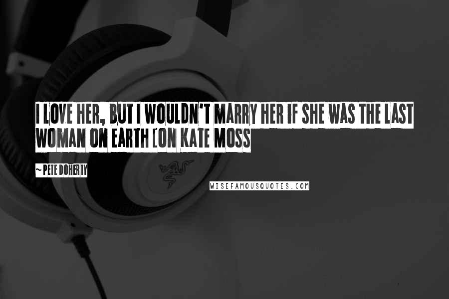 Pete Doherty Quotes: I love her, but I wouldn't marry her if she was the last woman on earth [on Kate Moss