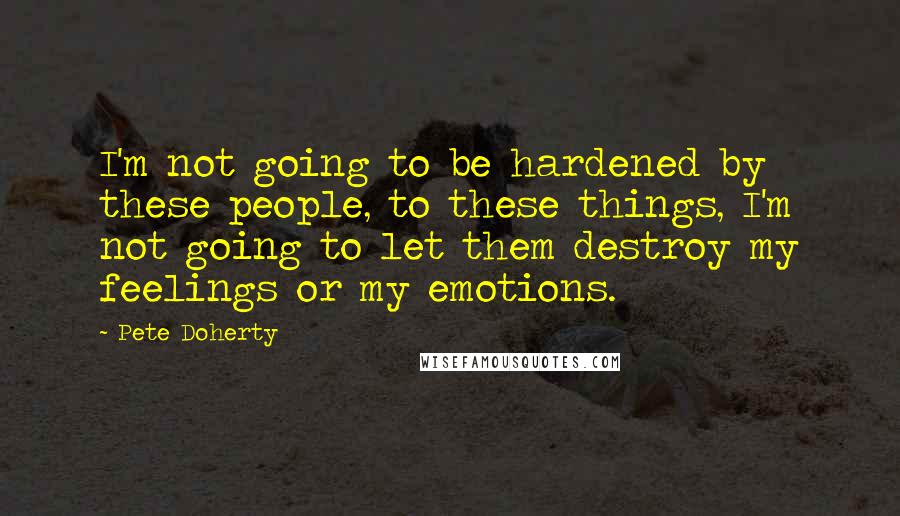 Pete Doherty Quotes: I'm not going to be hardened by these people, to these things, I'm not going to let them destroy my feelings or my emotions.