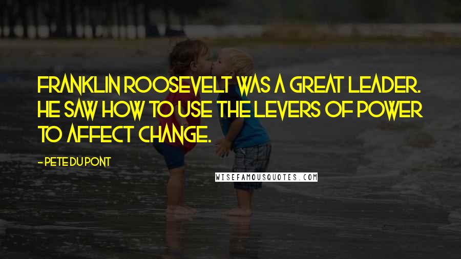 Pete Du Pont Quotes: Franklin Roosevelt was a great leader. He saw how to use the levers of power to affect change.