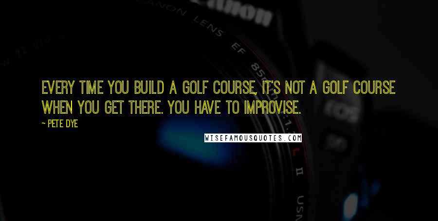 Pete Dye Quotes: Every time you build a golf course, it's not a golf course when you get there. You have to improvise.