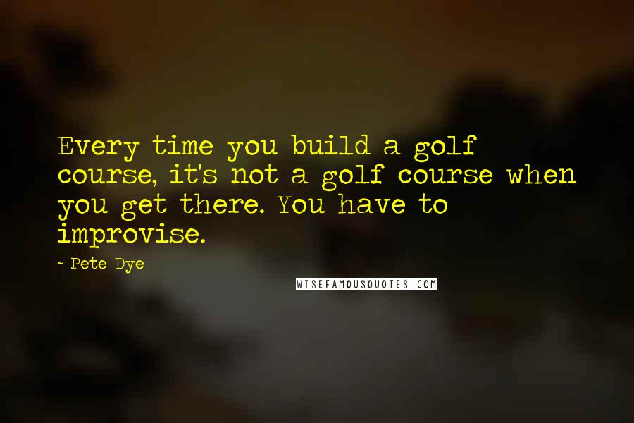 Pete Dye Quotes: Every time you build a golf course, it's not a golf course when you get there. You have to improvise.